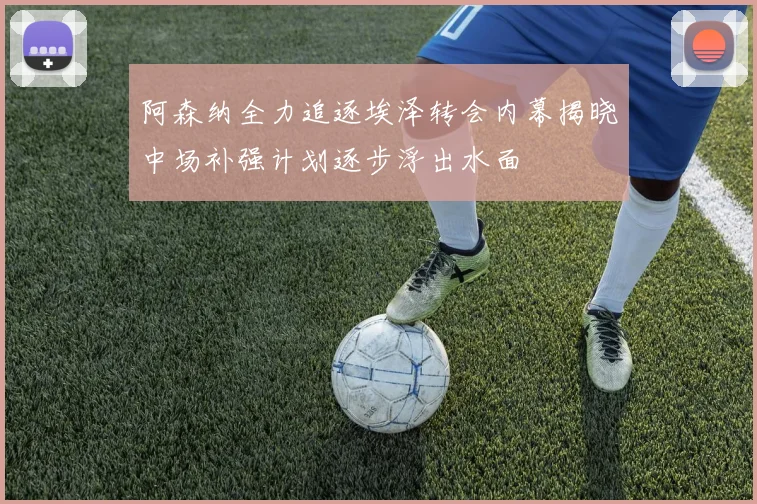 阿森纳全力追逐埃泽转会内幕揭晓中场补强计划逐步浮出水面