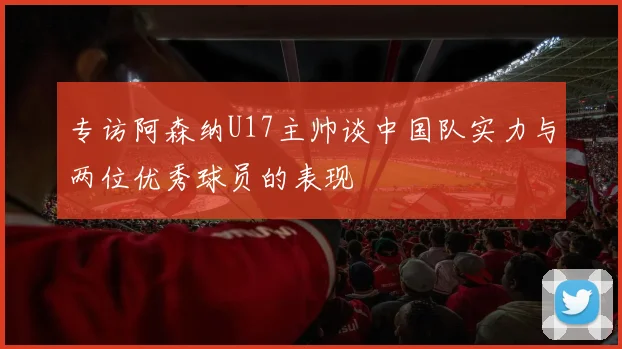 专访阿森纳U17主帅谈中国队实力与两位优秀球员的表现